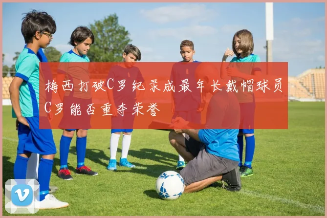 梅西打破C罗纪录成最年长戴帽球员C罗能否重夺荣誉
