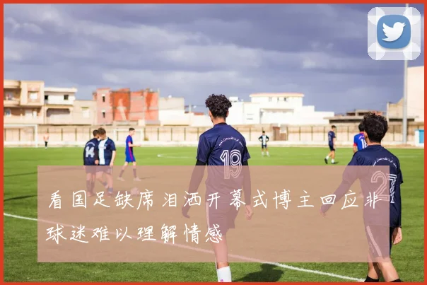 看国足缺席泪洒开幕式博主回应非球迷难以理解情感