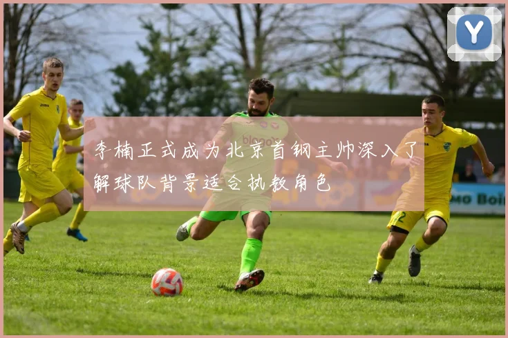 李楠正式成为北京首钢主帅深入了解球队背景适合执教角色