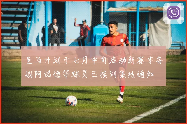 皇马计划于七月中旬启动新赛季备战阿诺德等球员已接到集结通知