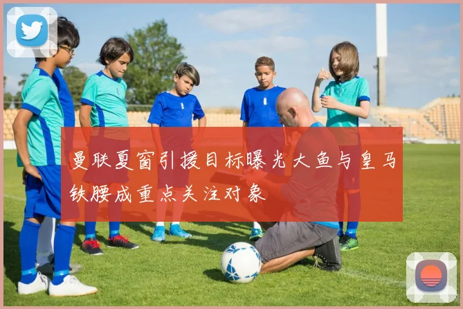 曼联夏窗引援目标曝光大鱼与皇马铁腰成重点关注对象