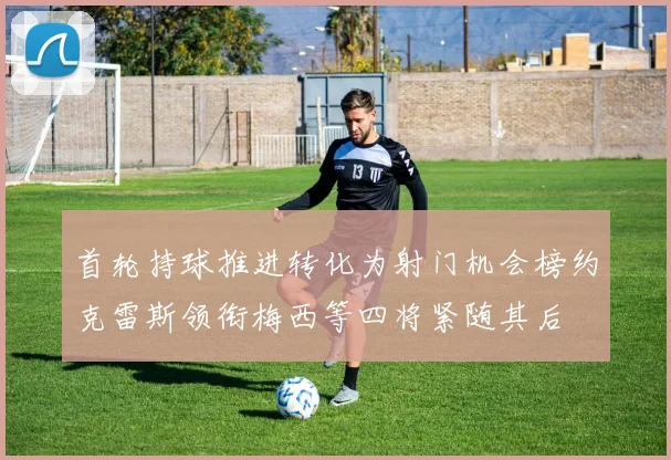 首轮持球推进转化为射门机会榜约克雷斯领衔梅西等四将紧随其后