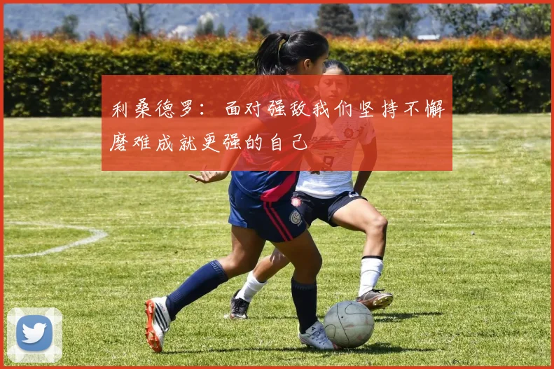 利桑德罗：面对强敌我们坚持不懈磨难成就更强的自己