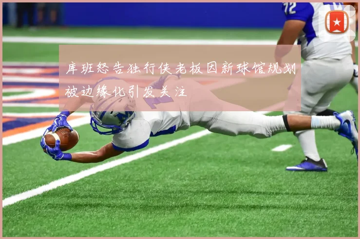 库班怒告独行侠老板因新球馆规划被边缘化引发关注