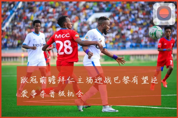 欧冠前瞻拜仁主场迎战巴黎有望逆袭争夺晋级机会