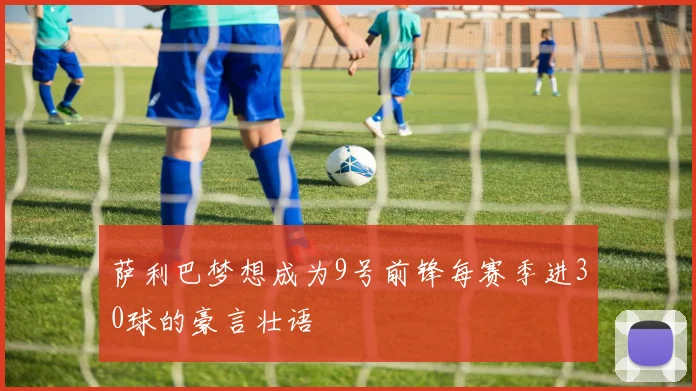 萨利巴梦想成为9号前锋每赛季进30球的豪言壮语