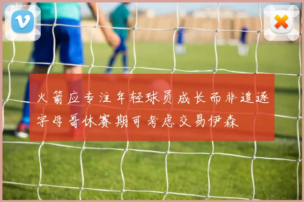 火箭应专注年轻球员成长而非追逐字母哥休赛期可考虑交易伊森