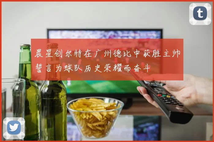 晨星创尔特在广州德比中获胜主帅誓言为球队历史荣耀而奋斗