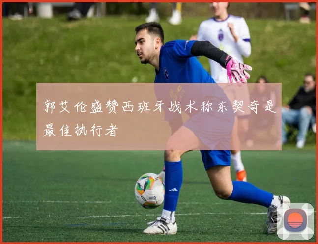 郭艾伦盛赞西班牙战术称东契奇是最佳执行者