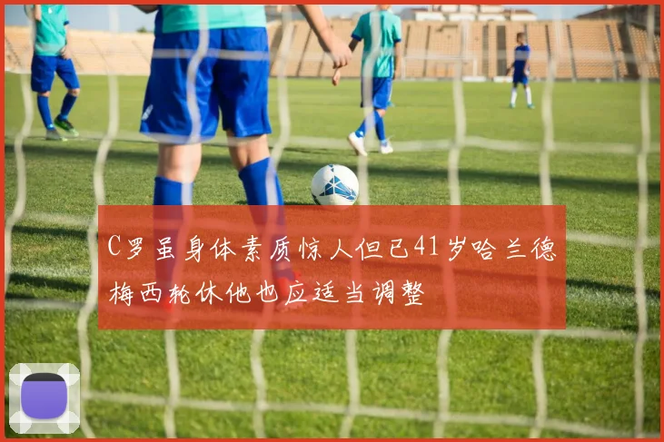 C罗虽身体素质惊人但已41岁哈兰德梅西轮休他也应适当调整